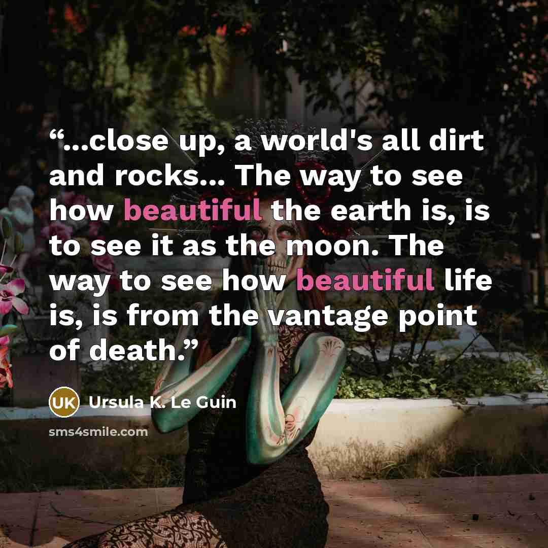 “...close up, a world's all dirt and rocks... The way to see how beautiful the earth is, is to see it as the moon. The way to see how beautiful life is, is from the vantage point of death.” quote by Ursula K. Le Guin