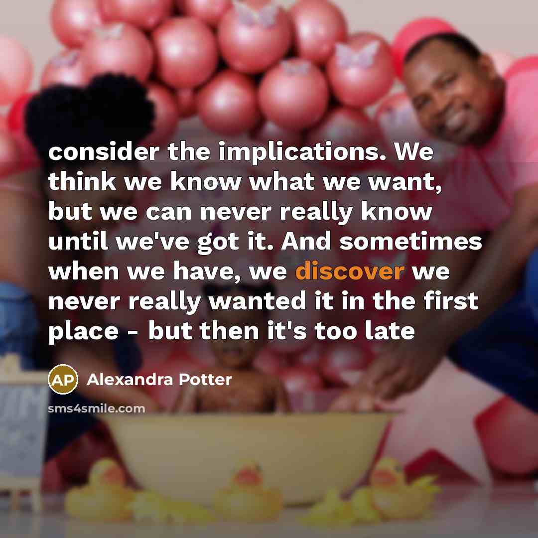 “consider the implications. We think we know what we want, but we can never really know until we've got it. And sometimes when we have, we discover we never really wanted it in the first place - but then it's too late” quote by Alexandra Potter