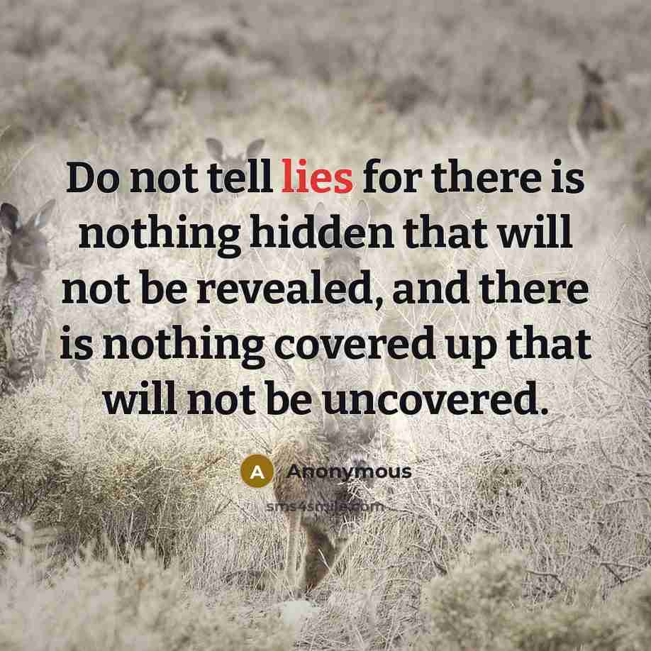 “Do not tell lies for there is nothing hidden that will not be revealed, and there is nothing covered up that will not be uncovered.” quote by Anonymous