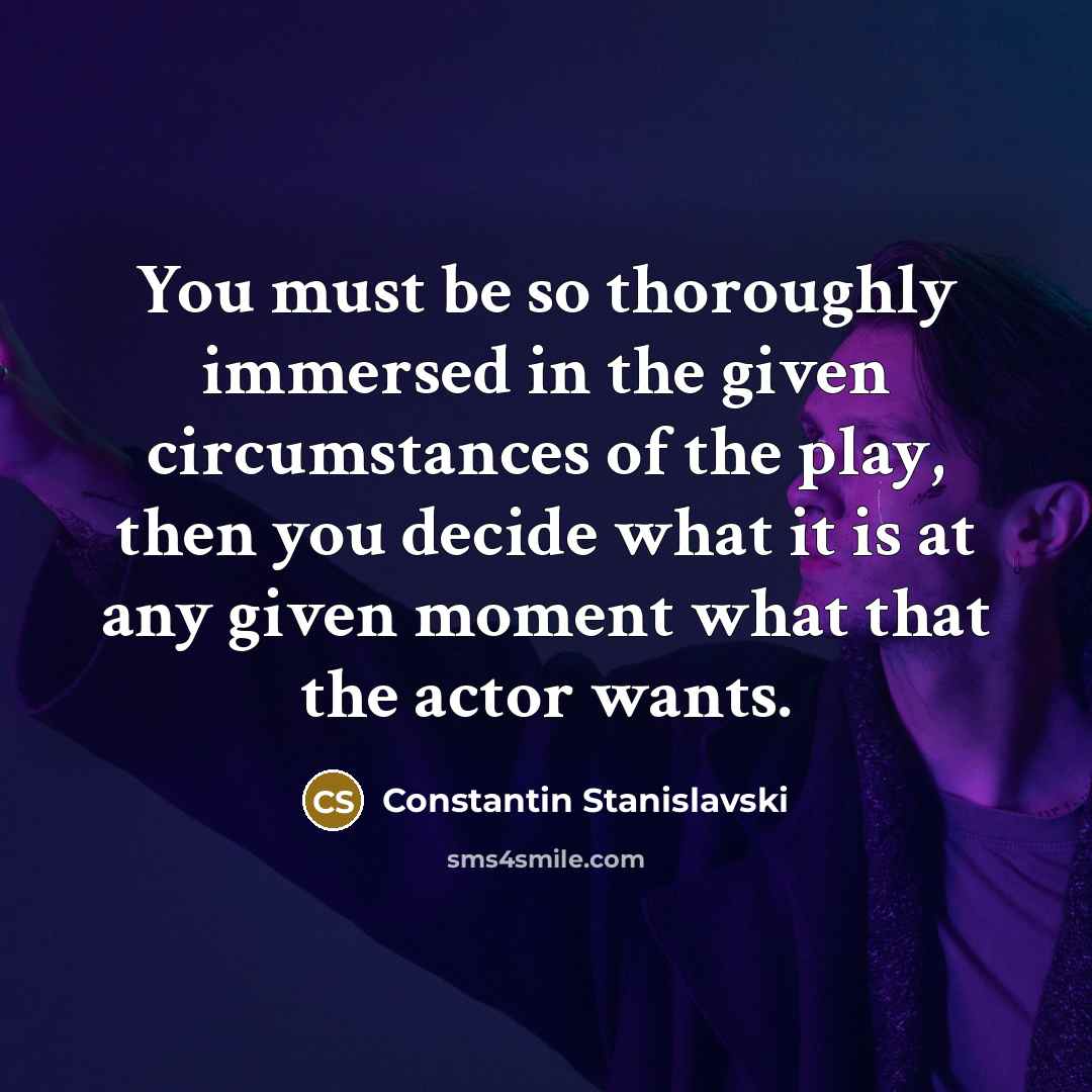 “You must be so thoroughly immersed in the given circumstances of the play, then you decide what it is at any given moment what that the actor wants.” quote by Constantin Stanislavski