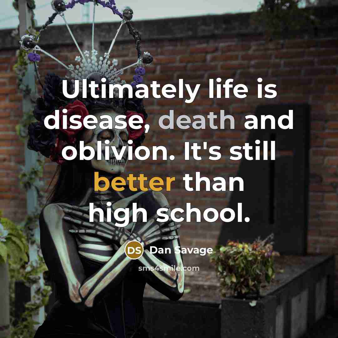 “Ultimately life is disease, death and oblivion. It's still better than high school.” quote by Dan Savage