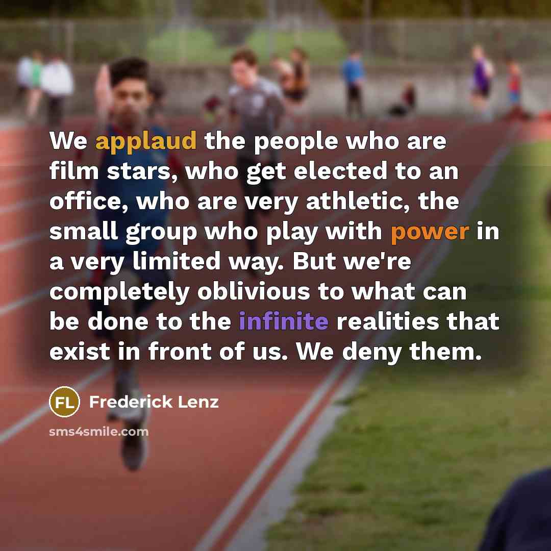 “We applaud the people who are film stars, who get elected to an office, who are very athletic, the small group who play with power in a very limited way. But we're completely oblivious to what can be done to the infinite realities that exist in front of us. We deny them.” quote by Frederick Lenz