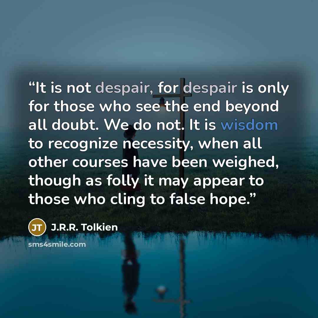 “It is not despair, for despair is only for those who see the end beyond all doubt. We do not. It is wisdom to recognize necessity, when all other courses have been weighed, though as folly it may appear to those who cling to false hope.” quote by J.R.R. Tolkien
