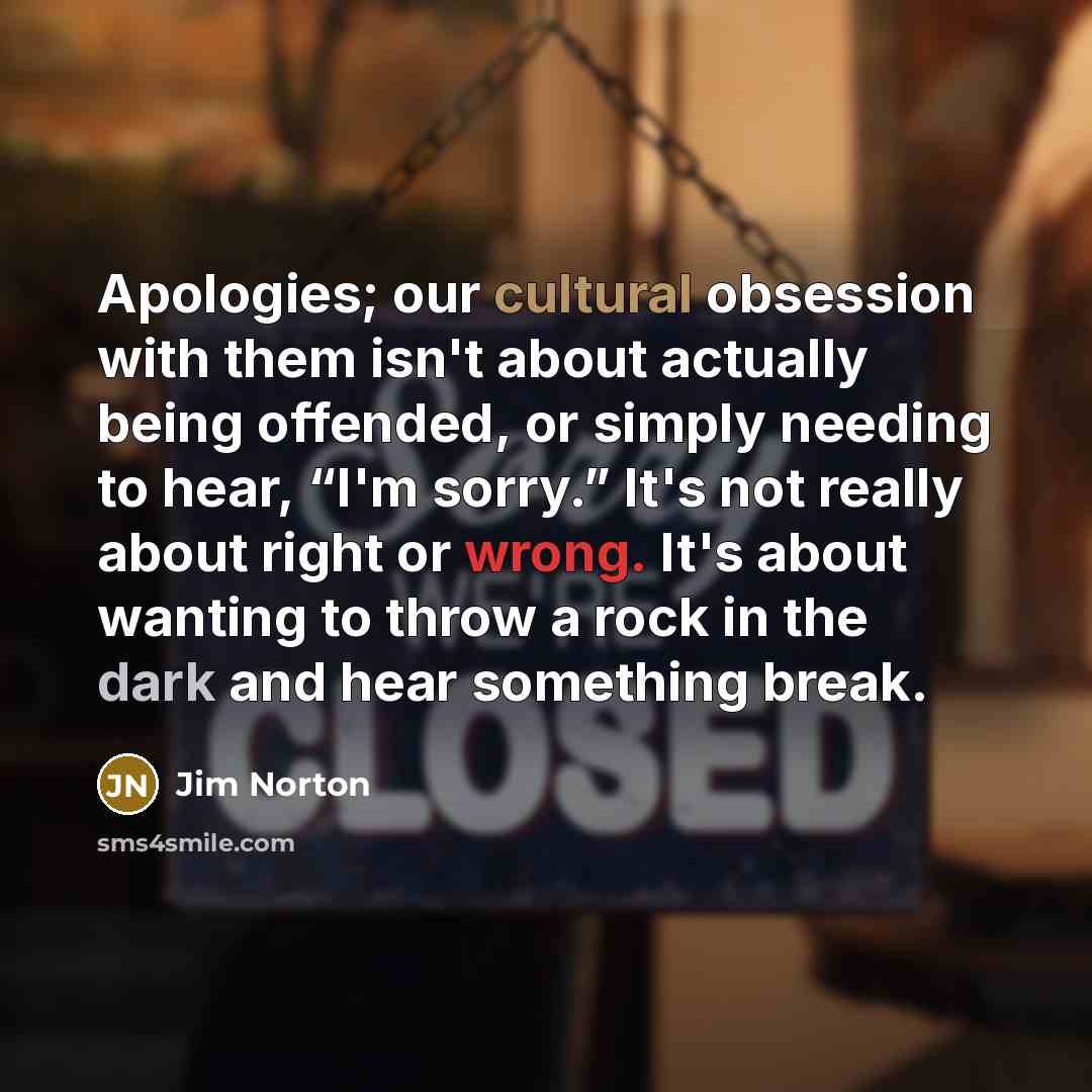“Apologies; our cultural obsession with them isn't about actually being offended, or simply needing to hear, “I'm sorry.” It's not really about right or wrong. It's about wanting to throw a rock in the dark and hear something break.” quote by Jim Norton