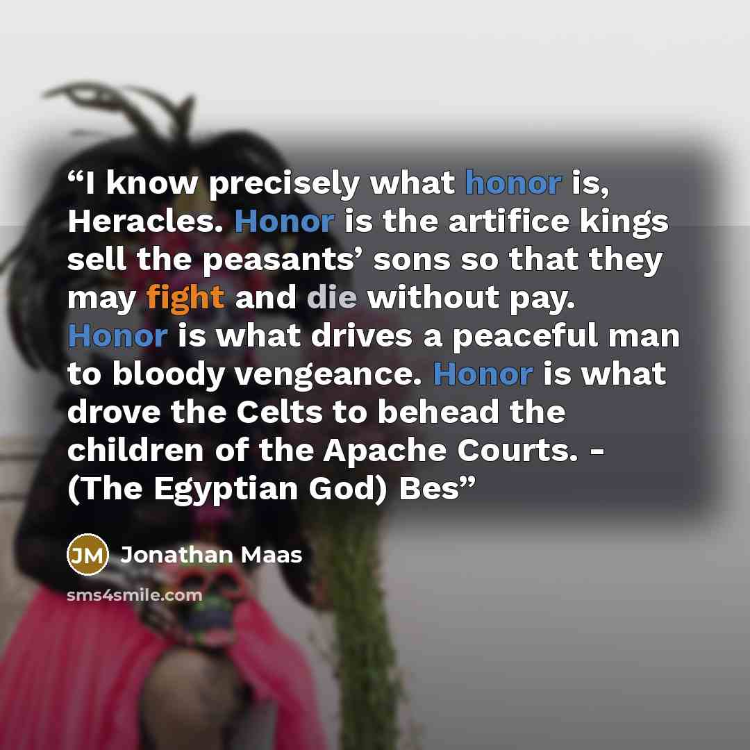 “I know precisely what honor is, Heracles. Honor is the artifice kings sell the peasants’ sons so that they may fight and die without pay. Honor is what drives a peaceful man to bloody vengeance. Honor is what drove the Celts to behead the children of the Apache Courts. - (The Egyptian God) Bes” quote by Jonathan Maas