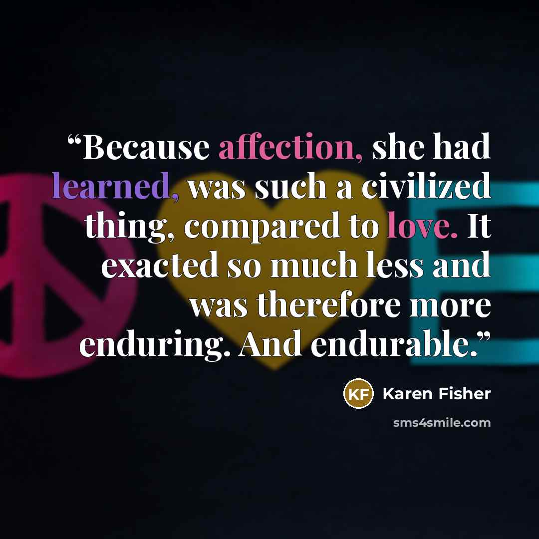 “Because affection, she had learned, was such a civilized thing, compared to love. It exacted so much less and was therefore more enduring. And endurable.” quote by Karen Fisher