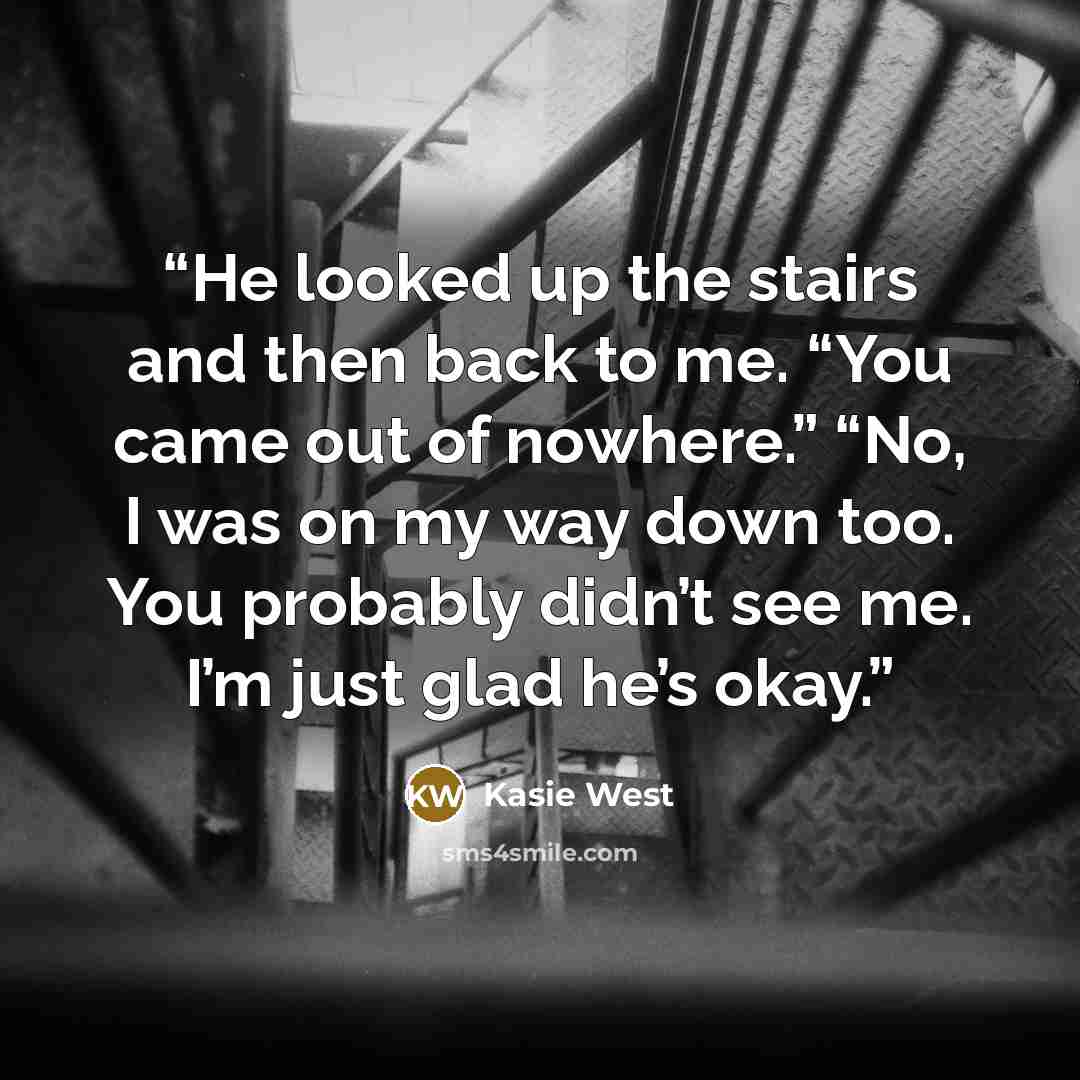 “He looked up the stairs and then back to me. “You came out of nowhere.” “No, I was on my way down too. You probably didn’t see me. I’m just glad he’s okay.” quote by Kasie West