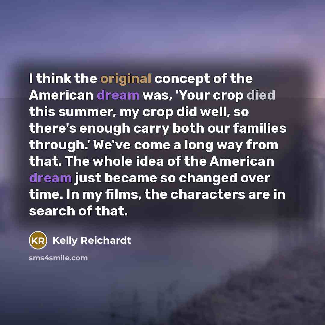 “I think the original concept of the American dream was, 'Your crop died this summer, my crop did well, so there's enough carry both our families through.' We've come a long way from that. The whole idea of the American dream just became so changed over time. In my films, the characters are in…” quote by Kelly Reichardt