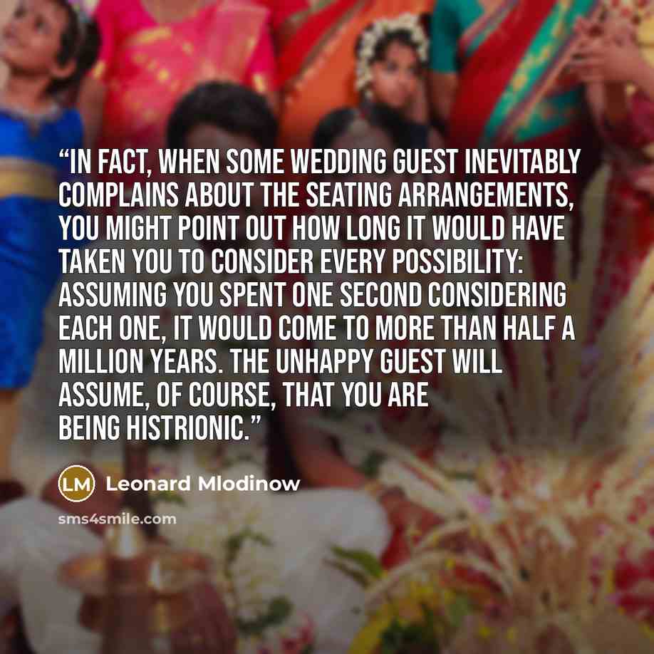 “In fact, when some wedding guest inevitably complains about the seating arrangements, you might point out how long it would have taken you to consider every possibility: assuming you spent one second considering each one, it would come to more than half a million years. The unhappy guest will…” quote by Leonard Mlodinow