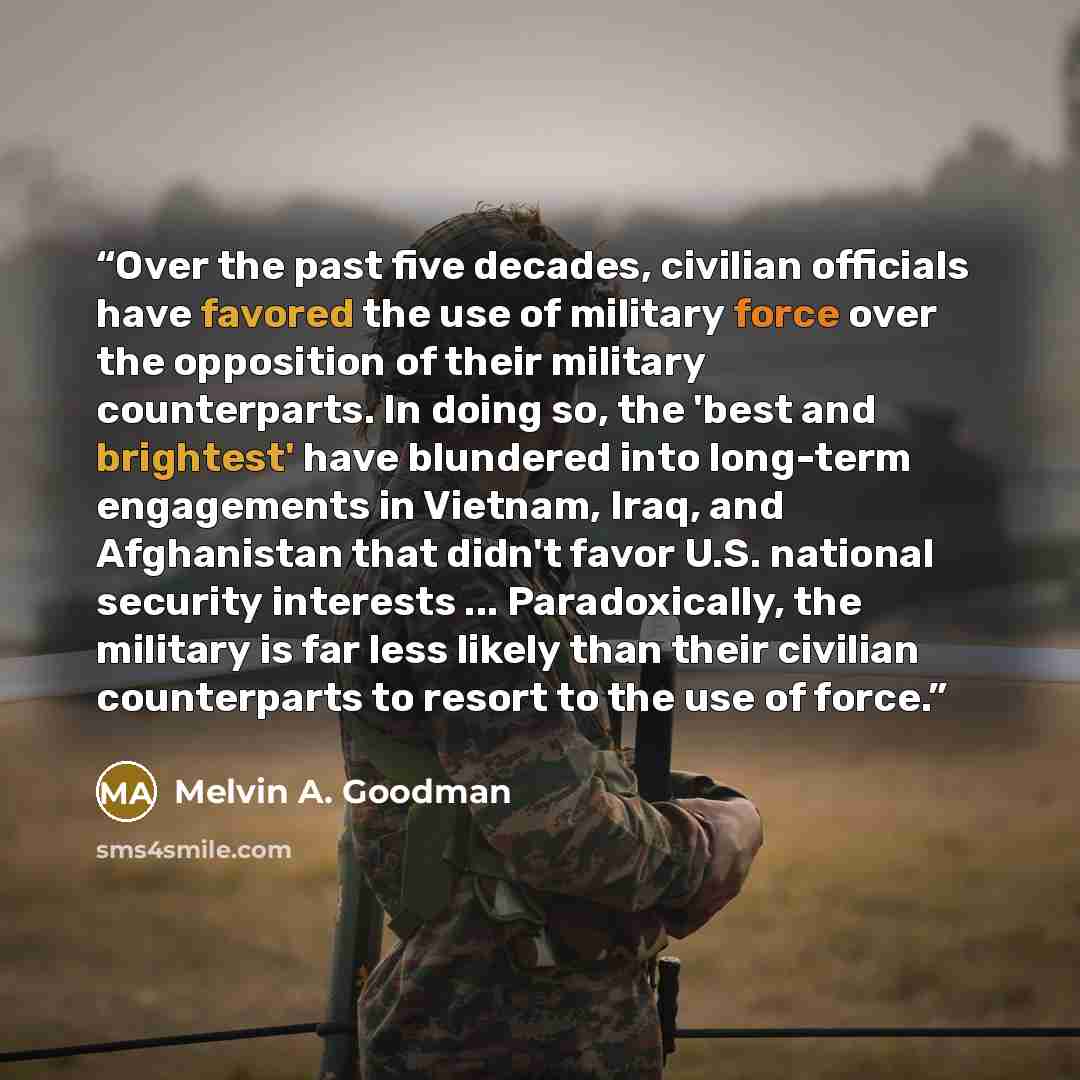 “Over the past five decades, civilian officials have favored the use of military force over the opposition of their military counterparts. In doing so, the 'best and brightest' have blundered into long-term engagements in Vietnam, Iraq, and Afghanistan that didn't favor U.S. national security…” quote by Melvin A. Goodman