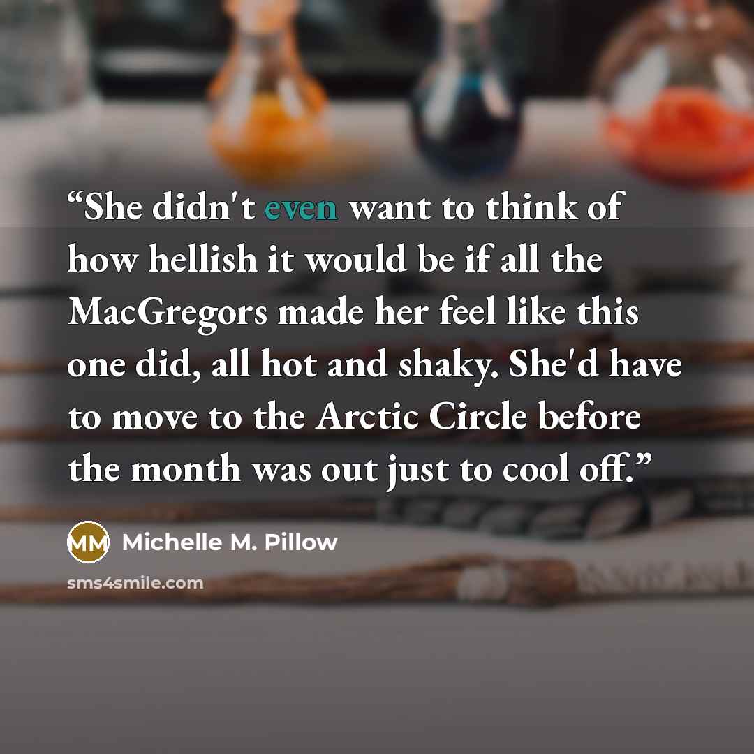 “She didn't even want to think of how hellish it would be if all the MacGregors made her feel like this one did, all hot and shaky. She'd have to move to the Arctic Circle before the month was out just to cool off.” quote by Michelle M. Pillow