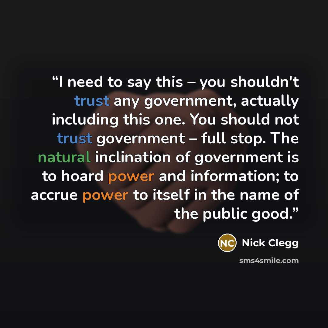 “I need to say this – you shouldn't trust any government, actually including this one. You should not trust government – full stop. The natural inclination of government is to hoard power and information; to accrue power to itself in the name of the public good.” quote by Nick Clegg