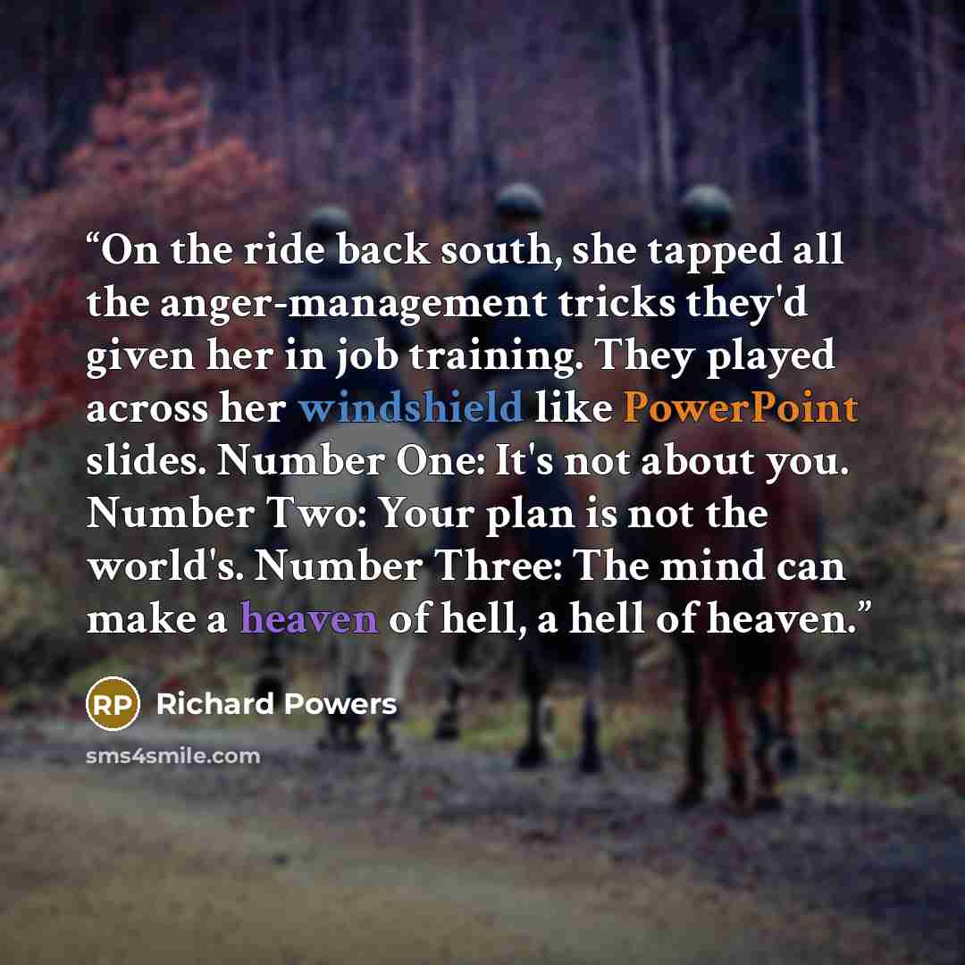 “On the ride back south, she tapped all the anger-management tricks they'd given her in job training. They played across her windshield like PowerPoint slides. Number One: It's not about you. Number Two: Your plan is not the world's. Number Three: The mind can make a heaven of hell, a hell of heaven.” quote by Richard Powers