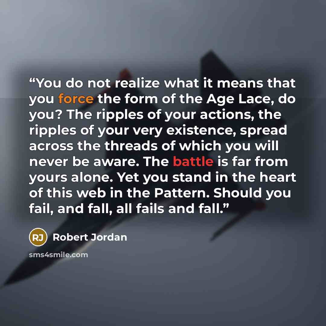 “You do not realize what it means that you force the form of the Age Lace, do you? The ripples of your actions, the ripples of your very existence, spread across the threads of which you will never be aware. The battle is far from yours alone. Yet you stand in the heart of this web in the Pattern…” quote by Robert Jordan