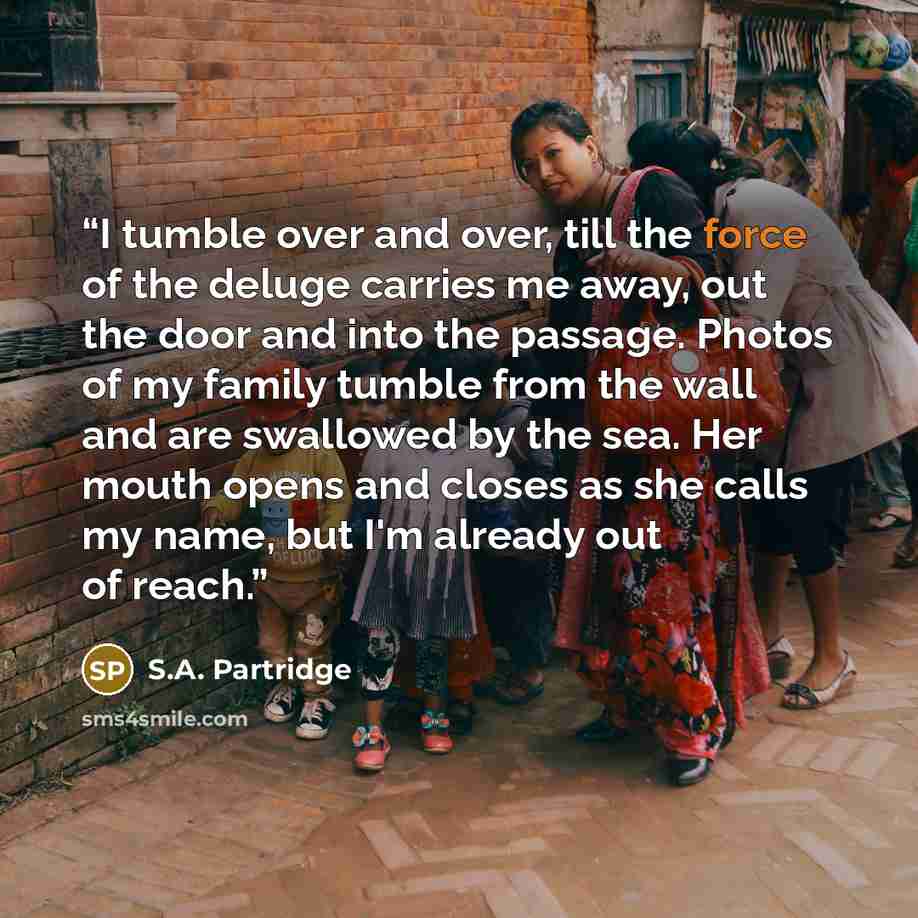 “I tumble over and over, till the force of the deluge carries me away, out the door and into the passage. Photos of my family tumble from the wall and are swallowed by the sea. Her mouth opens and closes as she calls my name, but I'm already out of reach.” quote by S.A. Partridge