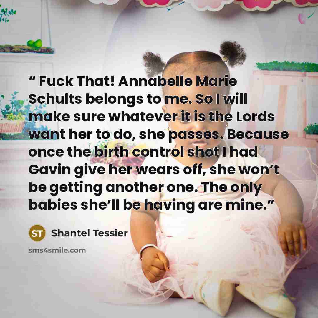 “Fuck That! Annabelle Marie Schults belongs to me. So I will make sure whatever it is the Lords want her to do, she passes. Because once the birth control shot I had Gavin give her wears off, she won’t be getting another one. The only babies she’ll be having are mine.” quote by Shantel Tessier