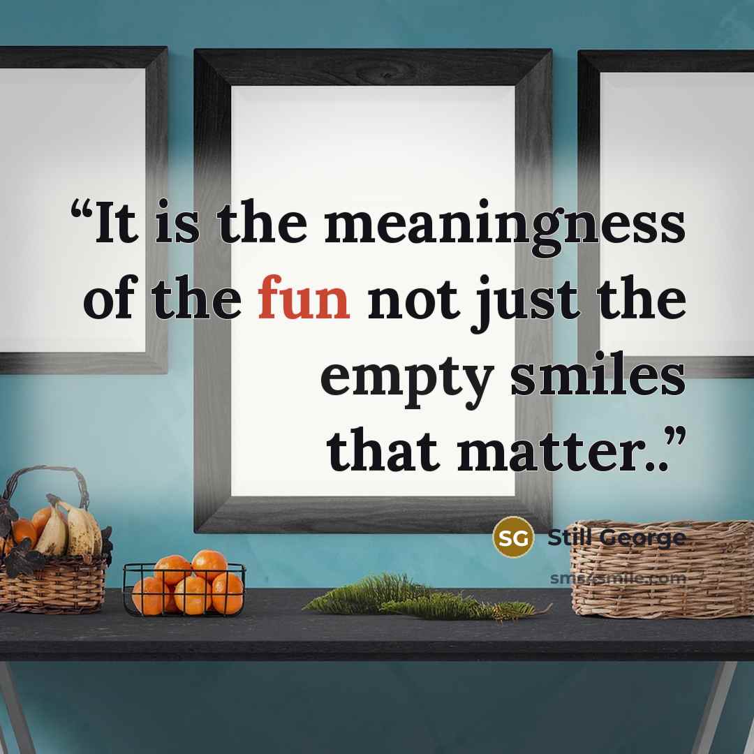 “It is the meaningness of the fun not just the empty smiles that matter..” quote by Still George