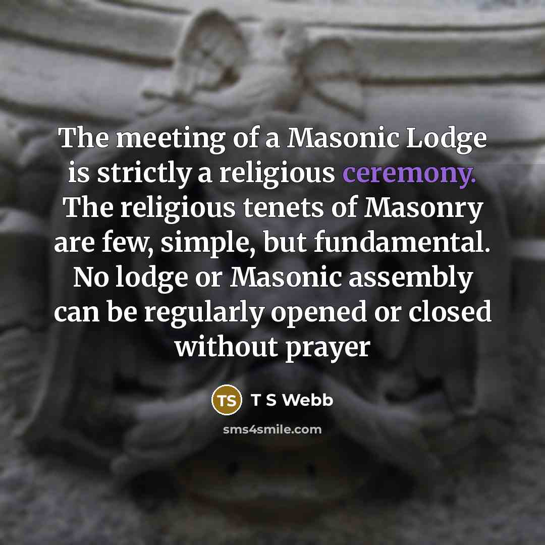 “The meeting of a Masonic Lodge is strictly a religious ceremony. The religious tenets of Masonry are few, simple, but fundamental. No lodge or Masonic assembly can be regularly opened or closed without prayer” quote by T S Webb