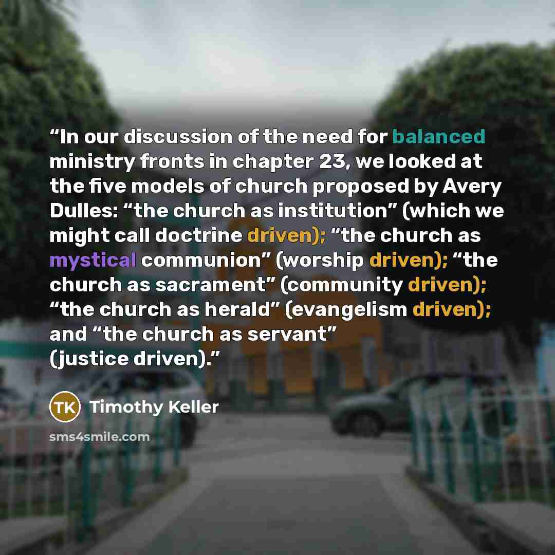 “In our discussion of the need for balanced ministry fronts in chapter 23, we looked at the five models of church proposed by Avery Dulles: “the church as institution” (which we might call doctrine driven); “the church as mystical communion” (worship driven); “the church as sacrament” (community…” quote by Timothy Keller