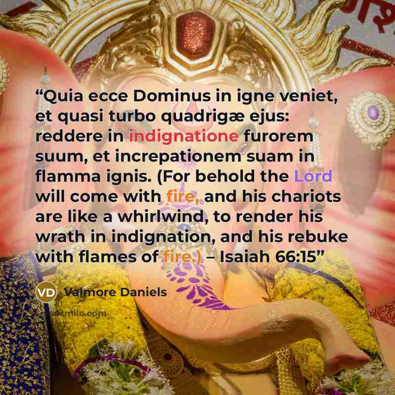 “Quia ecce Dominus in igne veniet, et quasi turbo quadrigæ ejus: reddere in indignatione furorem suum, et increpationem suam in flamma ignis. (For behold the Lord will come with fire, and his chariots are like a whirlwind, to render his wrath in indignation, and his rebuke with flames of fire.) –…” quote by Valmore Daniels