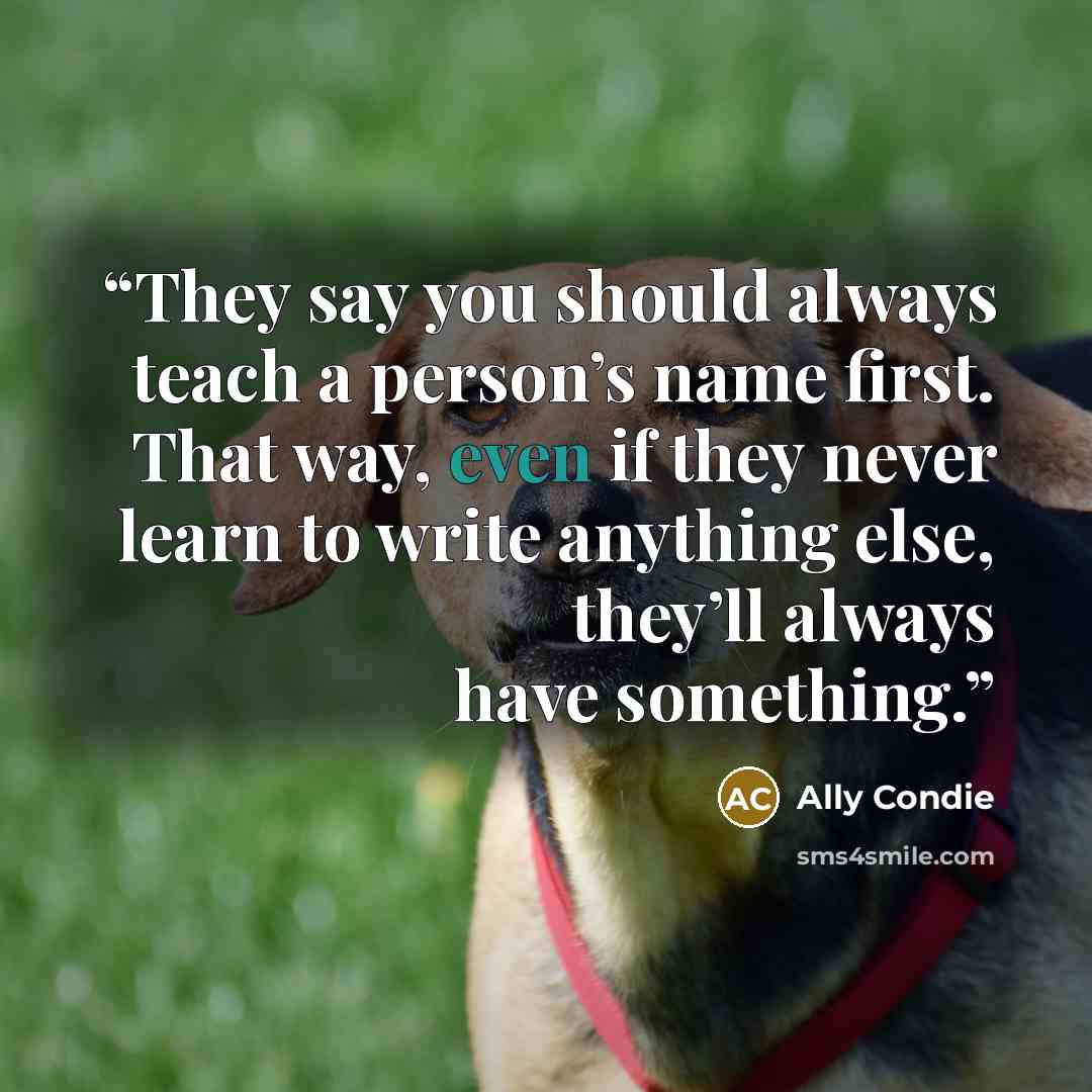 “They say you should always teach a person’s name first. That way, even if they never learn to write anything else, they’ll always have something.” quote by Ally Condie