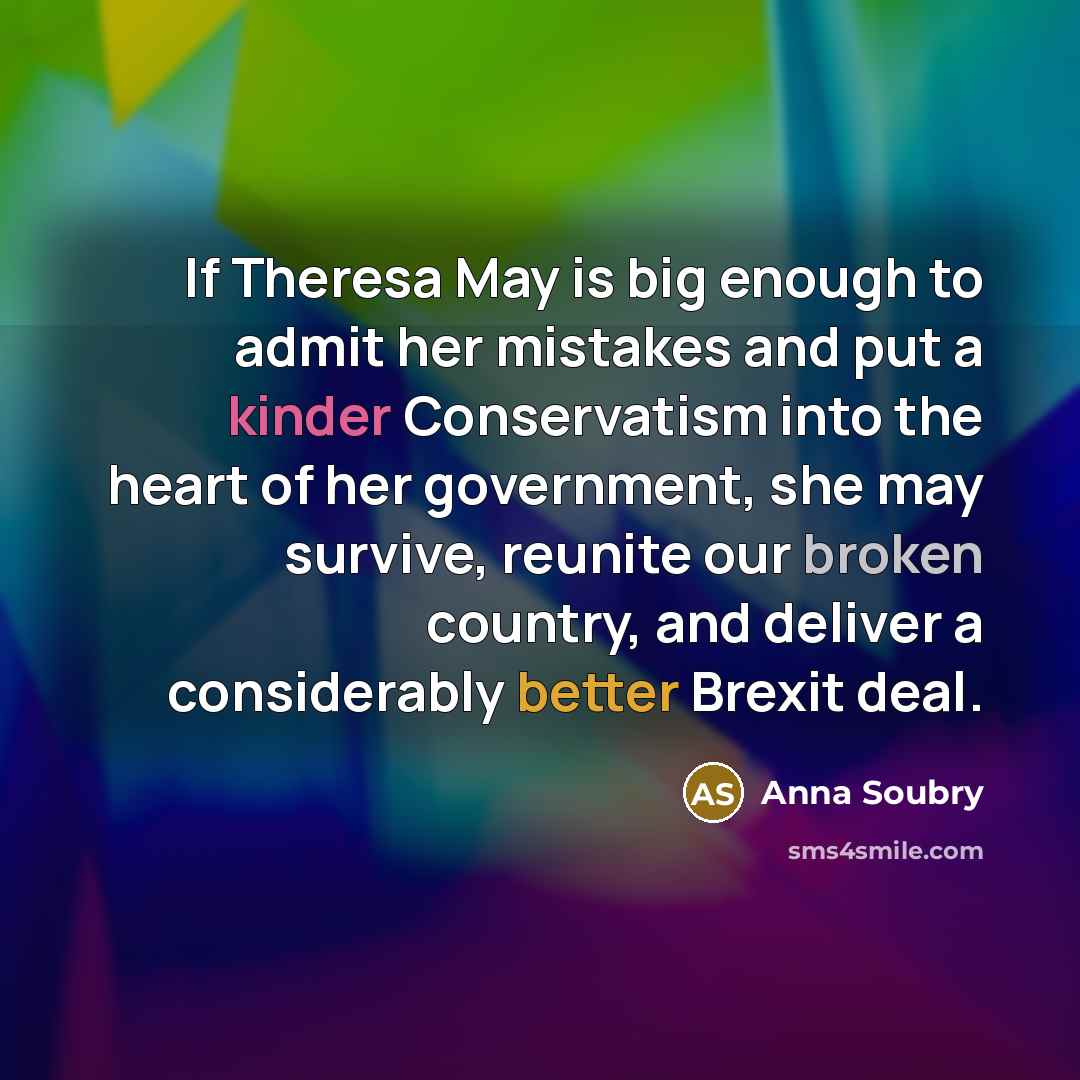 “If Theresa May is big enough to admit her mistakes and put a kinder Conservatism into the heart of her government, she may survive, reunite our broken country, and deliver a considerably better Brexit deal.” quote by Anna Soubry