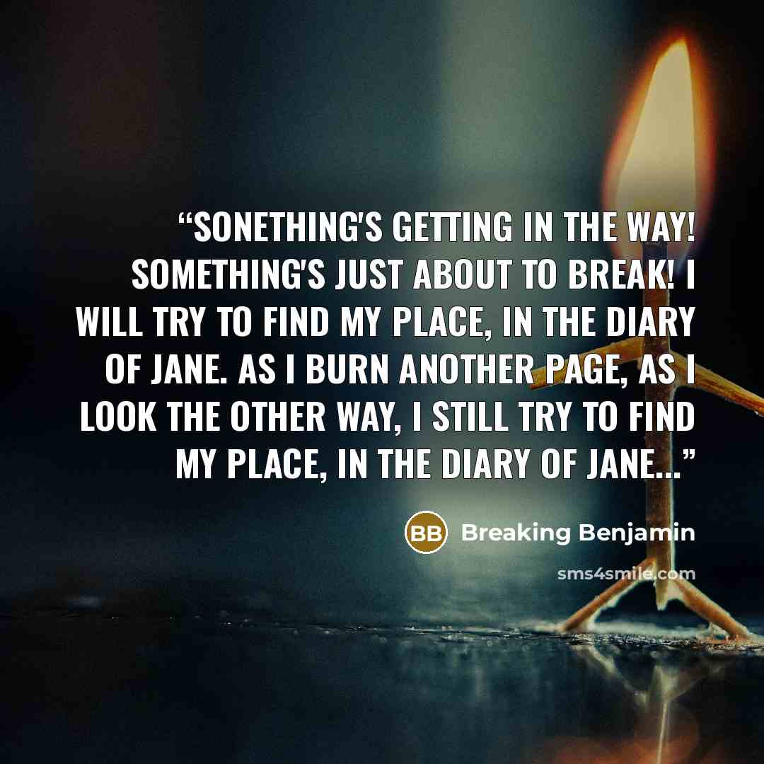 “Sonething's getting in the way! Something's just about to break! I will try to find my place, In the Diary of Jane. As I burn another page, As I look the other way, I still try to find my place, In the Diary of Jane...” quote by Breaking Benjamin