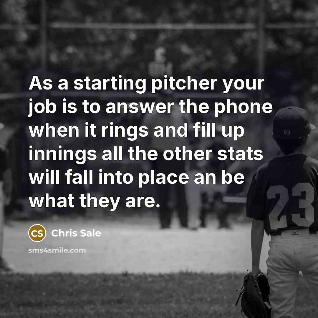 “As a starting pitcher your job is to answer the phone when it rings and fill up innings all the other stats will fall into place an be what they are.” quote by Chris Sale