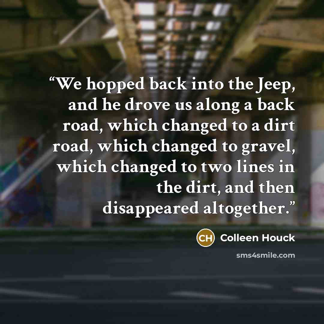 “We hopped back into the Jeep, and he drove us along a back road, which changed to a dirt road, which changed to gravel, which changed to two lines in the dirt, and then disappeared altogether.” quote by Colleen Houck