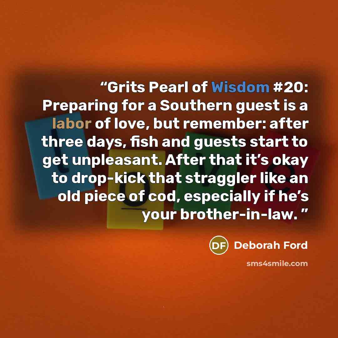 “Grits Pearl of Wisdom #20: Preparing for a Southern guest is a labor of love, but remember: after three days, fish and guests start to get unpleasant. After that it’s okay to drop-kick that straggler like an old piece of cod, especially if he’s your brother-in-law.” quote by Deborah Ford