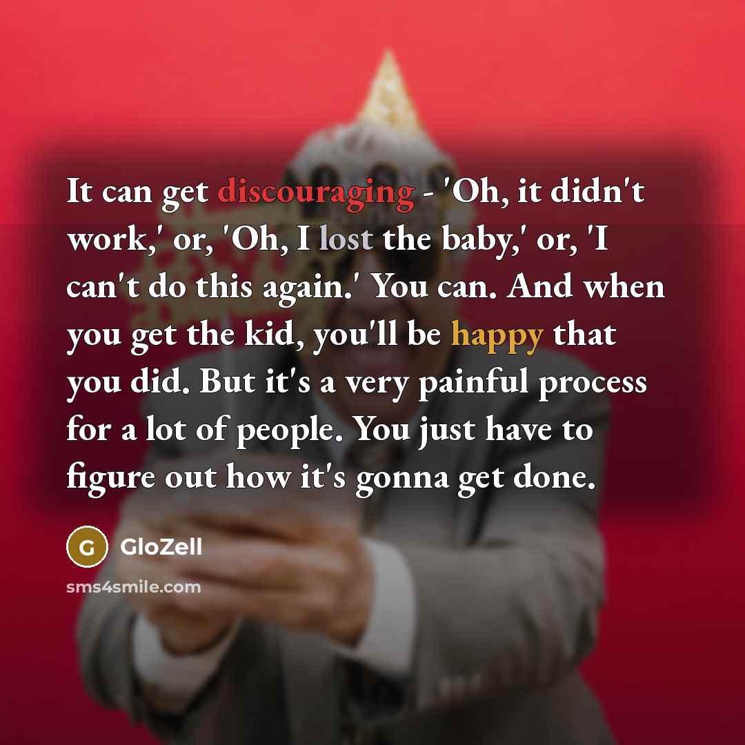 “It can get discouraging - 'Oh, it didn't work,' or, 'Oh, I lost the baby,' or, 'I can't do this again.' You can. And when you get the kid, you'll be happy that you did. But it's a very painful process for a lot of people. You just have to figure out how it's gonna get done.” quote by GloZell