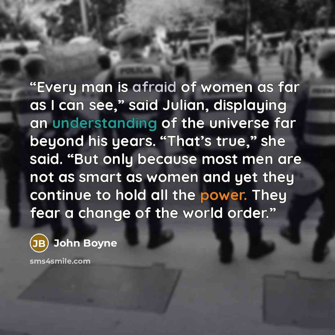 “Every man is afraid of women as far as I can see,” said Julian, displaying an understanding of the universe far beyond his years. “That’s true,” she said. “But only because most men are not as smart as women and yet they continue to hold all the power. They fear a change of the world order.” quote by John Boyne
