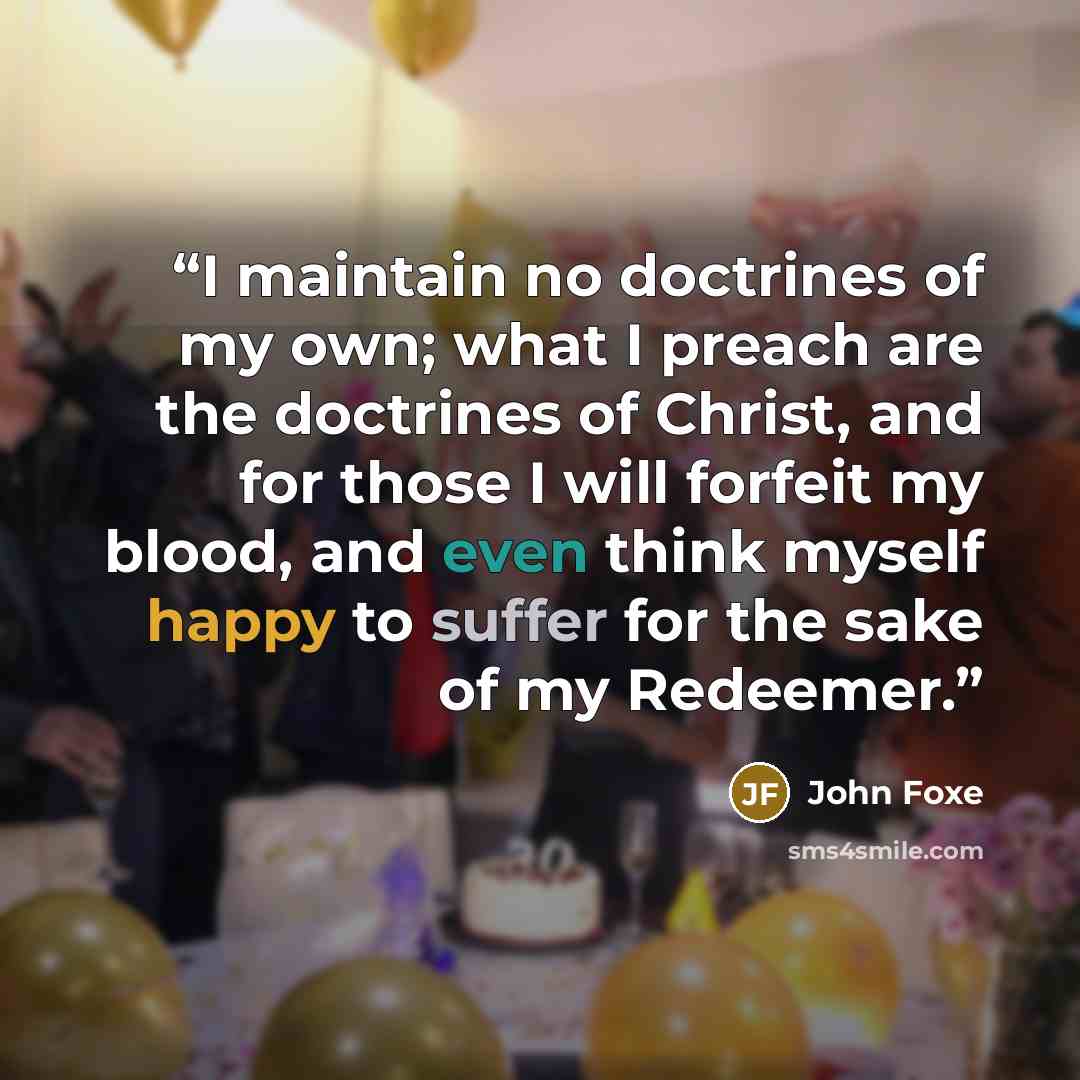 “I maintain no doctrines of my own; what I preach are the doctrines of Christ, and for those I will forfeit my blood, and even think myself happy to suffer for the sake of my Redeemer.” quote by John Foxe