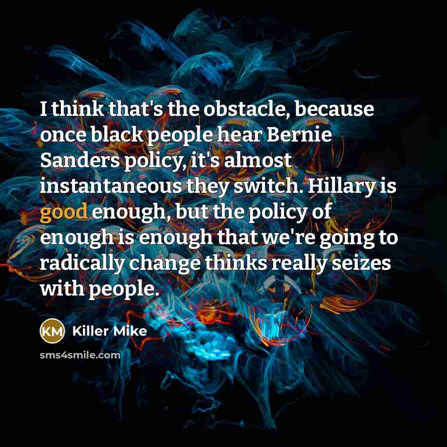 “I think that's the obstacle, because once black people hear Bernie Sanders policy, it's almost instantaneous they switch. Hillary is good enough, but the policy of enough is enough that we're going to radically change thinks really seizes with people.” quote by Killer Mike