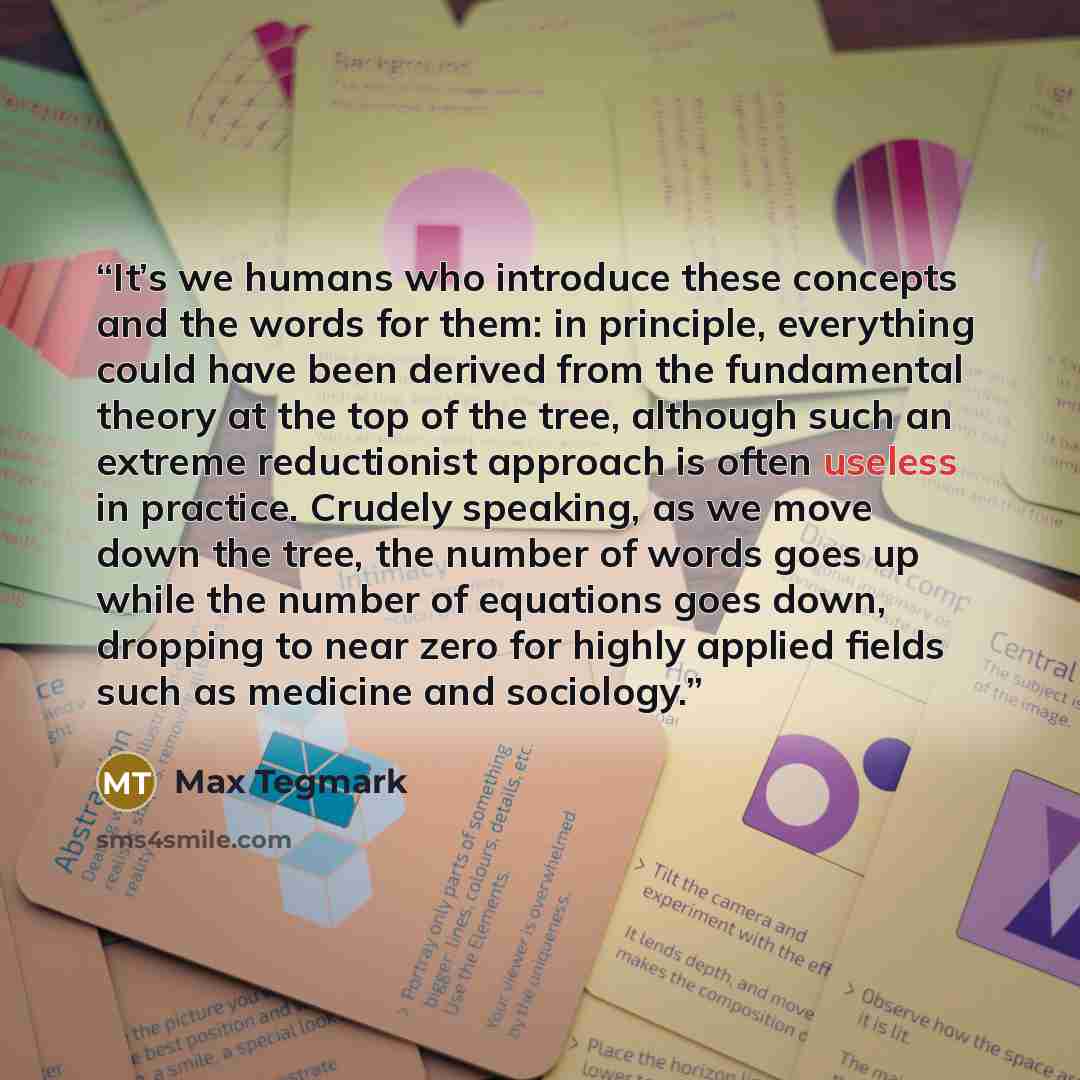 “It’s we humans who introduce these concepts and the words for them: in principle, everything could have been derived from the fundamental theory at the top of the tree, although such an extreme reductionist approach is often useless in practice. Crudely speaking, as we move down the tree, the…” quote by Max Tegmark