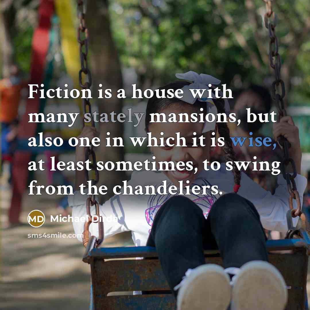“Fiction is a house with many stately mansions, but also one in which it is wise, at least sometimes, to swing from the chandeliers.” quote by Michael Dirda
