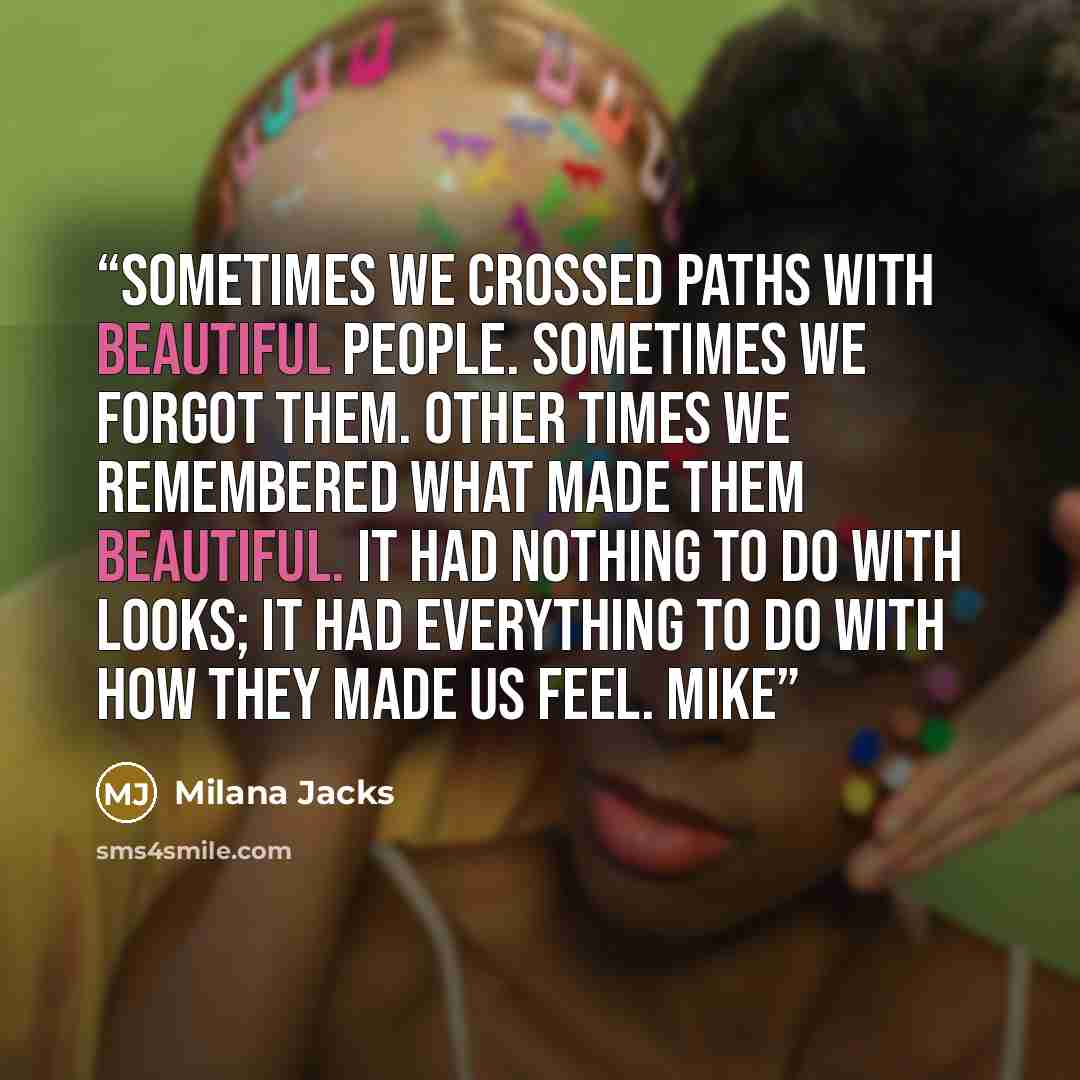 “Sometimes we crossed paths with beautiful people. Sometimes we forgot them. Other times we remembered what made them beautiful. It had nothing to do with looks; it had everything to do with how they made us feel. Mike” quote by Milana Jacks