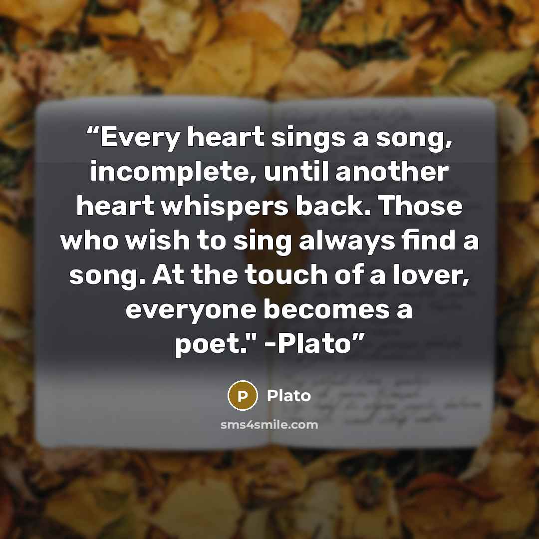 “Every heart sings a song, incomplete, until another heart whispers back. Those who wish to sing always find a song. At the touch of a lover, everyone becomes a poet." -Plato” quote by Plato