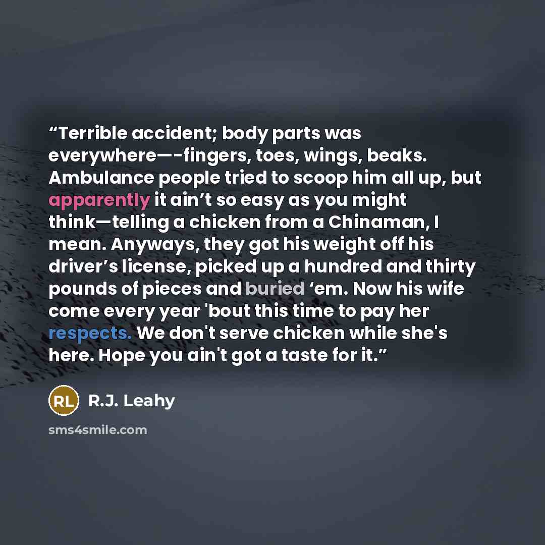 “Terrible accident; body parts was everywhere—-fingers, toes, wings, beaks. Ambulance people tried to scoop him all up, but apparently it ain’t so easy as you might think—telling a chicken from a Chinaman, I mean. Anyways, they got his weight off his driver’s license, picked up a hundred and thirty…” quote by R.J. Leahy