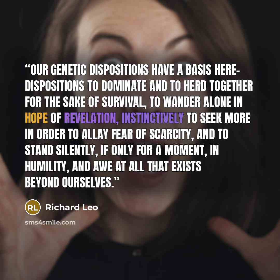 “Our genetic dispositions have a basis here- dispositions to dominate and to herd together for the sake of survival, to wander alone in hope of revelation, instinctively to seek more in order to allay fear of scarcity, and to stand silently, if only for a moment, in humility, and awe at all that…” quote by Richard Leo