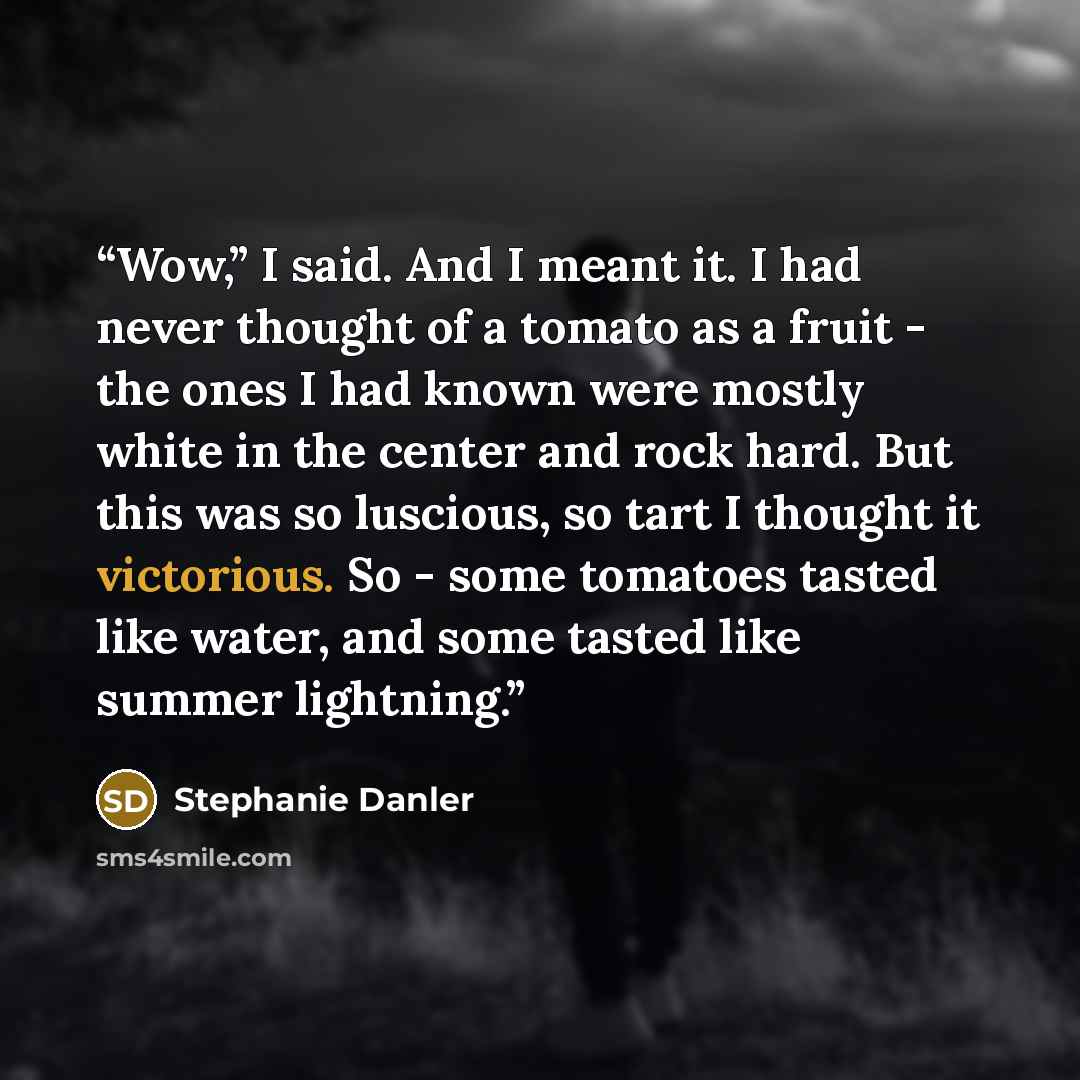 “Wow,” I said. And I meant it. I had never thought of a tomato as a fruit - the ones I had known were mostly white in the center and rock hard. But this was so luscious, so tart I thought it victorious. So - some tomatoes tasted like water, and some tasted like summer lightning.” quote by Stephanie Danler