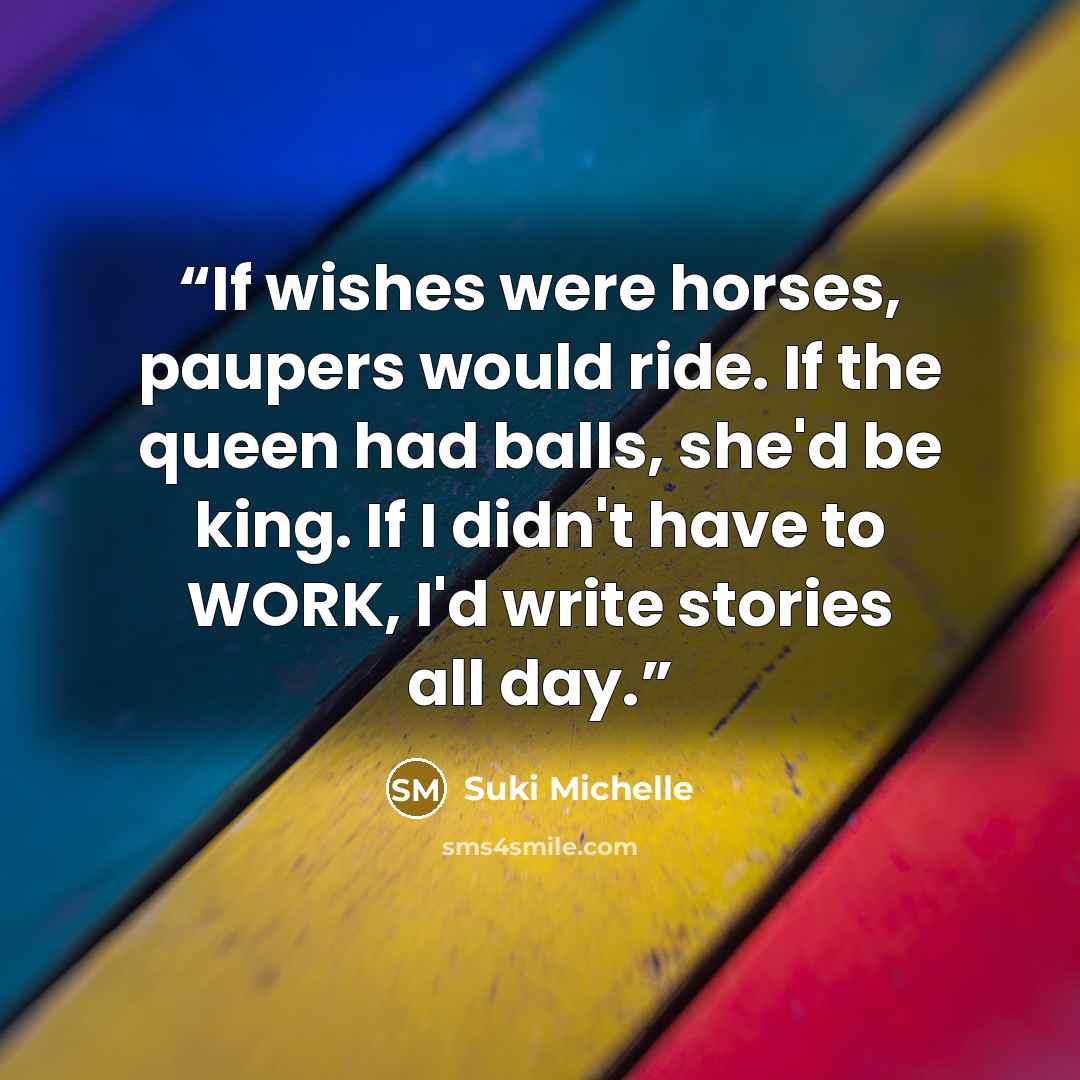 “If wishes were horses, paupers would ride. If the queen had balls, she'd be king. If I didn't have to WORK, I'd write stories all day.” quote by Suki Michelle