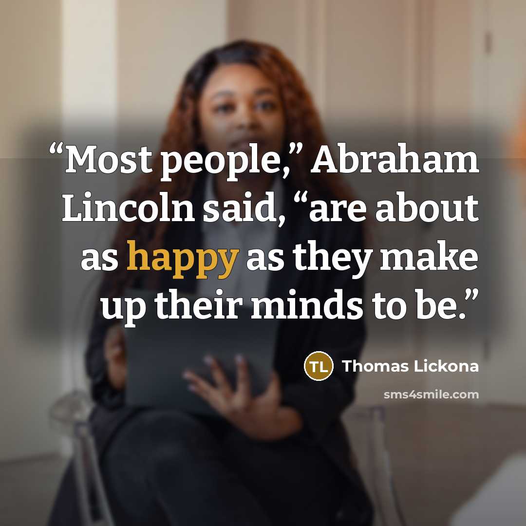 “Most people,” Abraham Lincoln said, “are about as happy as they make up their minds to be.” quote by Thomas Lickona