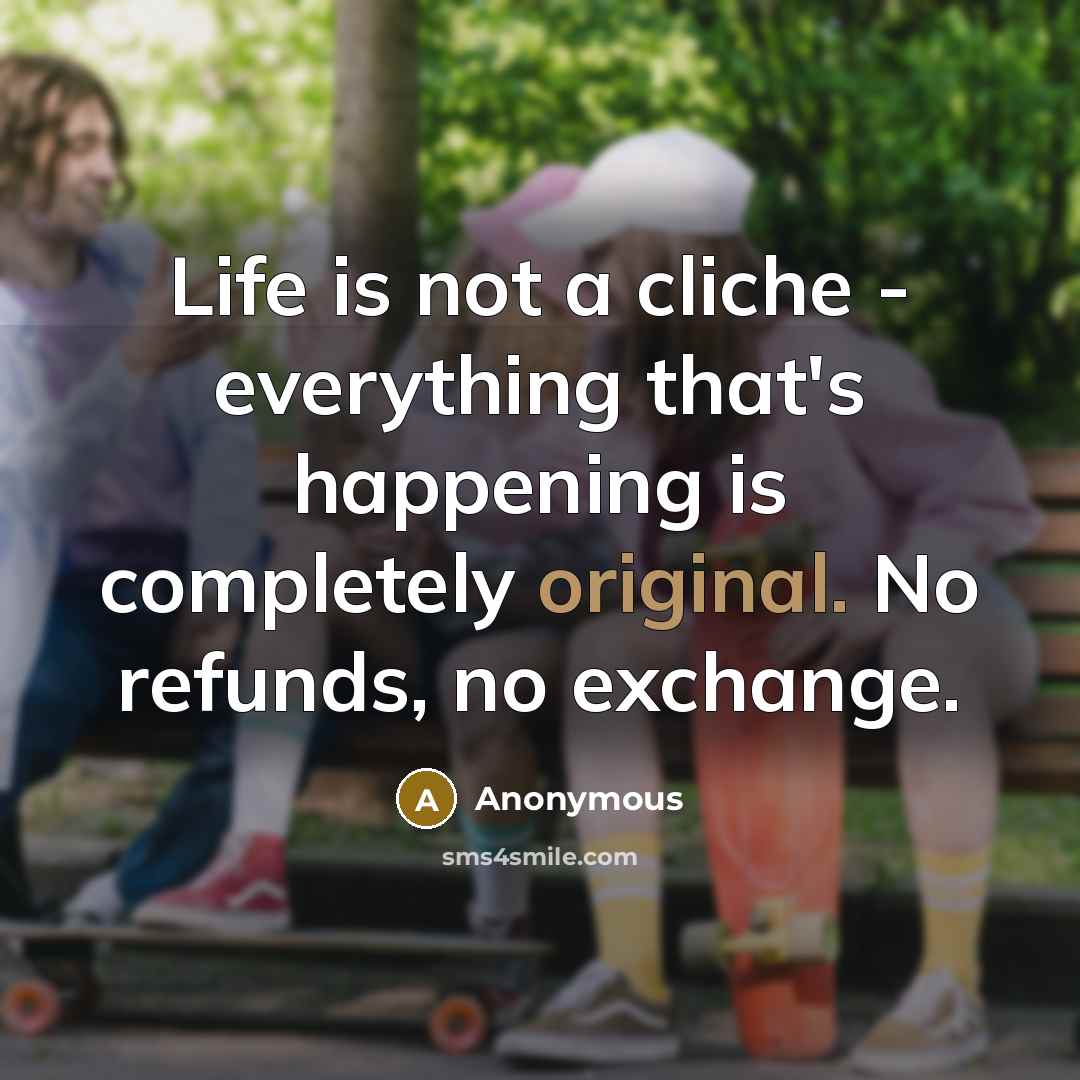 “Life is not a cliche - everything that's happening is completely original. No refunds, no exchange.” quote by Anonymous