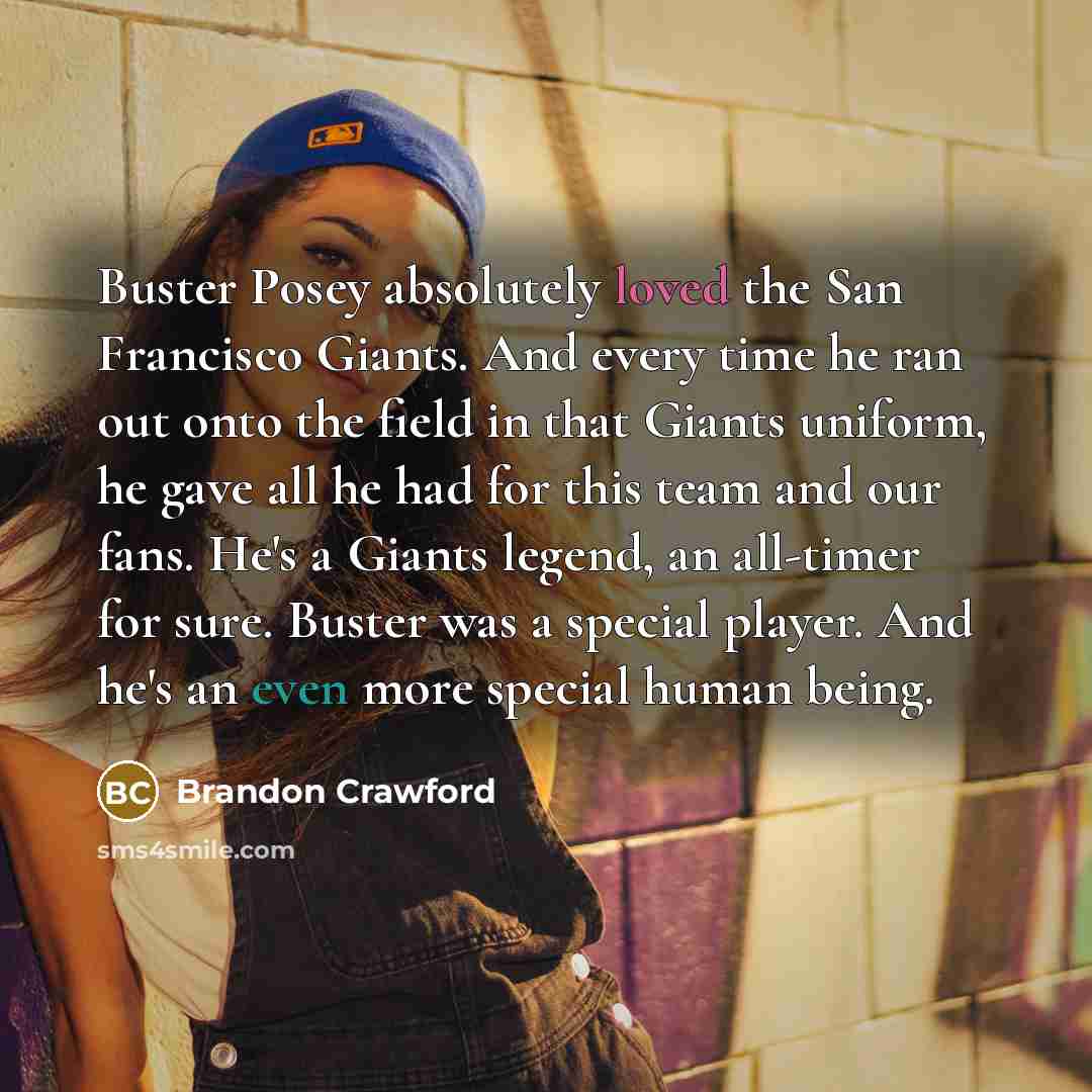 “Buster Posey absolutely loved the San Francisco Giants. And every time he ran out onto the field in that Giants uniform, he gave all he had for this team and our fans. He's a Giants legend, an all-timer for sure. Buster was a special player. And he's an even more special human being.” quote by Brandon Crawford