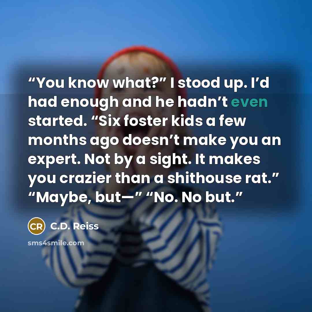 “You know what?” I stood up. I’d had enough and he hadn’t even started. “Six foster kids a few months ago doesn’t make you an expert. Not by a sight. It makes you crazier than a shithouse rat.” “Maybe, but—” “No. No but.” quote by C.D. Reiss