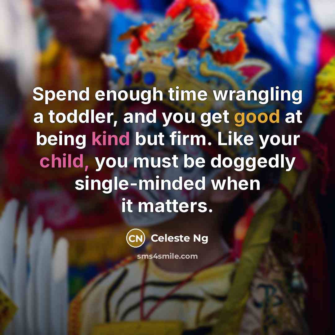 “Spend enough time wrangling a toddler, and you get good at being kind but firm. Like your child, you must be doggedly single-minded when it matters.” quote by Celeste Ng