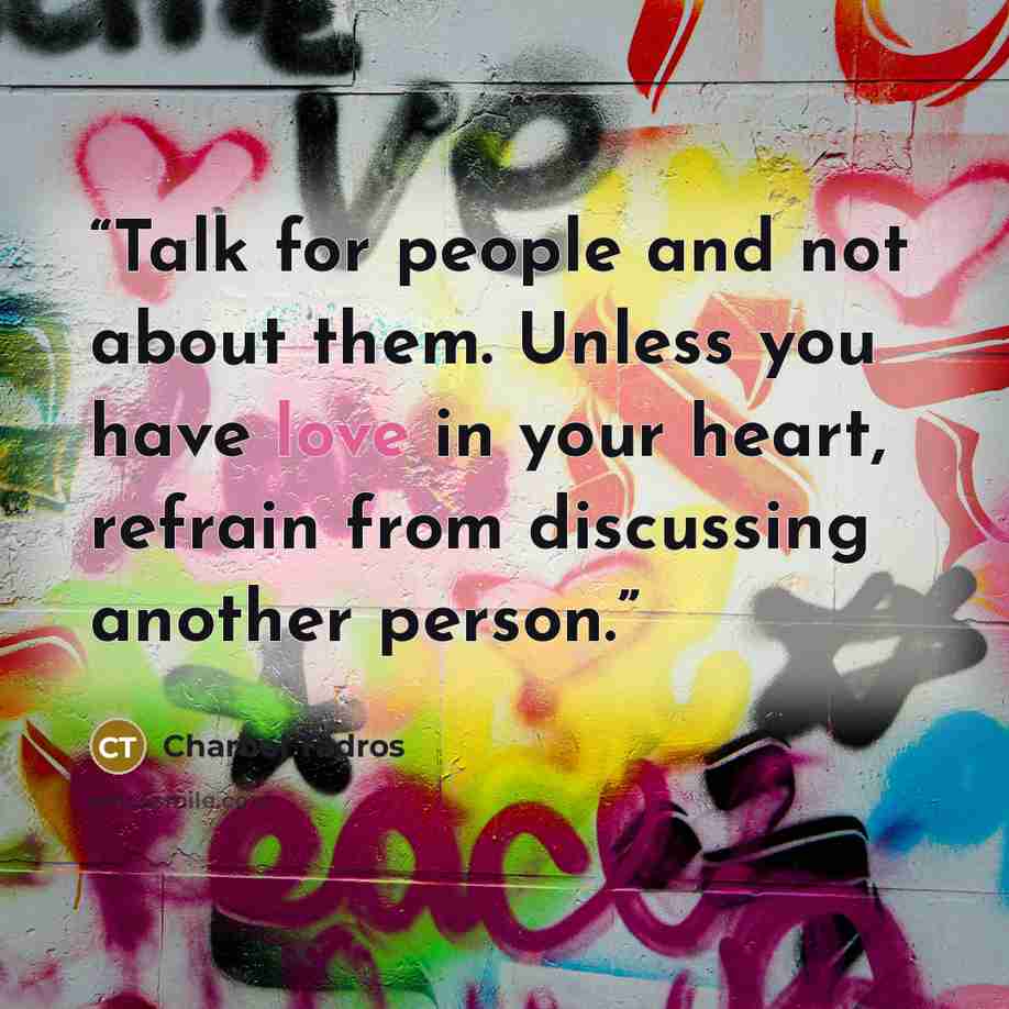 “Talk for people and not about them. Unless you have love in your heart, refrain from discussing another person.” quote by Charbel Tadros