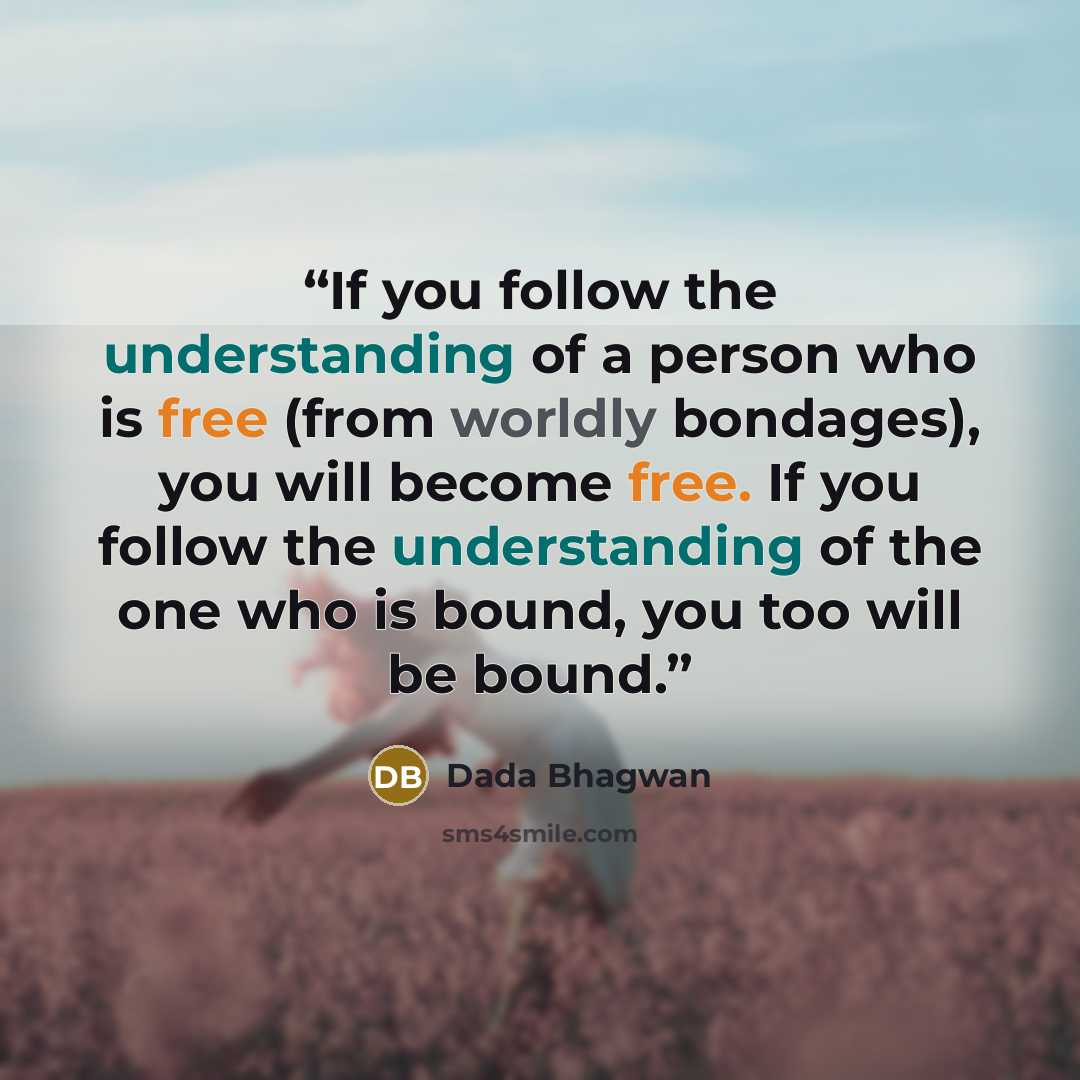 “If you follow the understanding of a person who is free (from worldly bondages), you will become free. If you follow the understanding of the one who is bound, you too will be bound.” quote by Dada Bhagwan