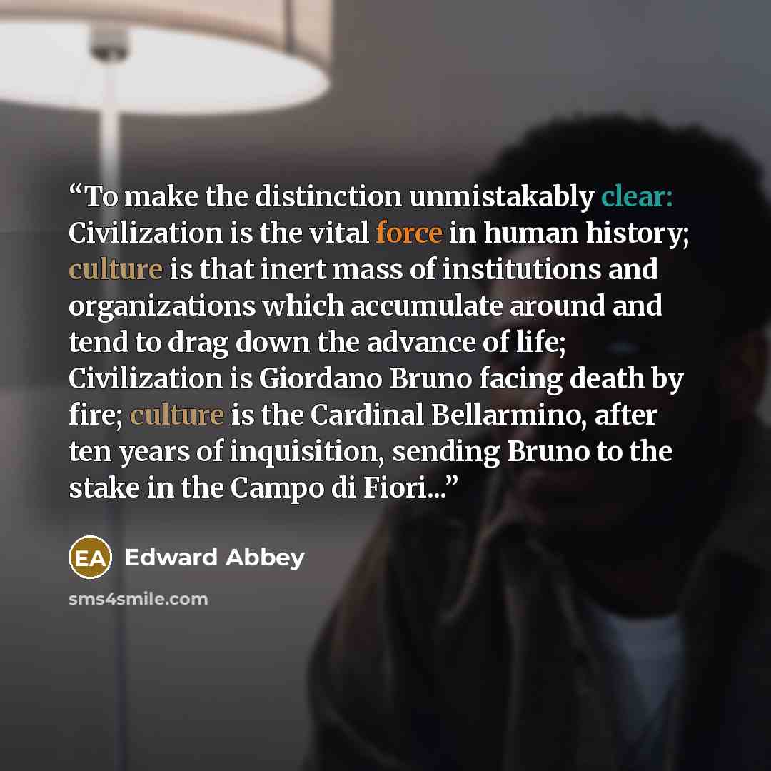 “To make the distinction unmistakably clear: Civilization is the vital force in human history; culture is that inert mass of institutions and organizations which accumulate around and tend to drag down the advance of life; Civilization is Giordano Bruno facing death by fire; culture is the Cardinal…” quote by Edward Abbey
